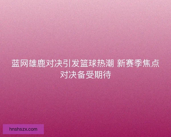 蓝网雄鹿对决引发篮球热潮 新赛季焦点对决备受期待