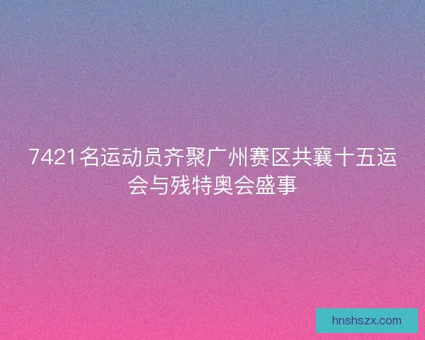 7421名运动员齐聚广州赛区共襄十五运会与残特奥会盛事