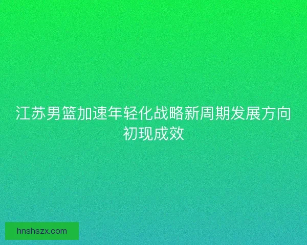 江苏男篮加速年轻化战略新周期发展方向初现成效