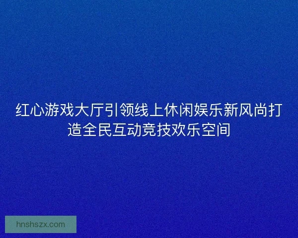 红心游戏大厅引领线上休闲娱乐新风尚打造全民互动竞技欢乐空间