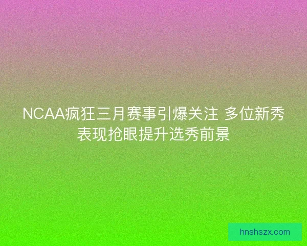 NCAA疯狂三月赛事引爆关注 多位新秀表现抢眼提升选秀前景
